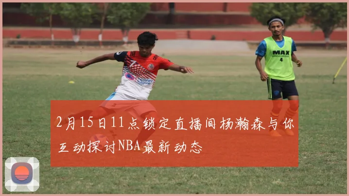 2月15日11点锁定直播间杨瀚森与你互动探讨NBA最新动态