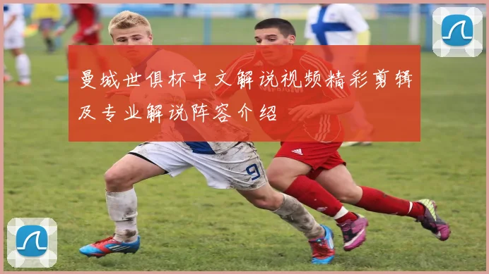 曼城世俱杯中文解说视频精彩剪辑及专业解说阵容介绍