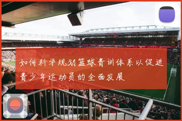 如何科学规划篮球青训体系以促进青少年运动员的全面发展