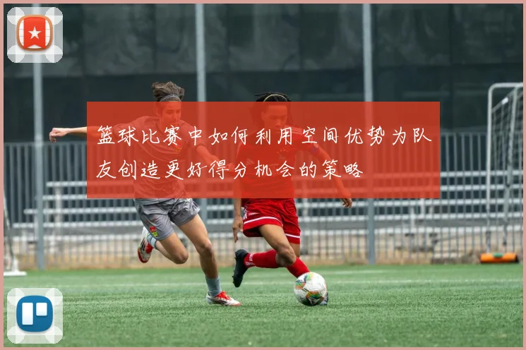 篮球比赛中如何利用空间优势为队友创造更好得分机会的策略